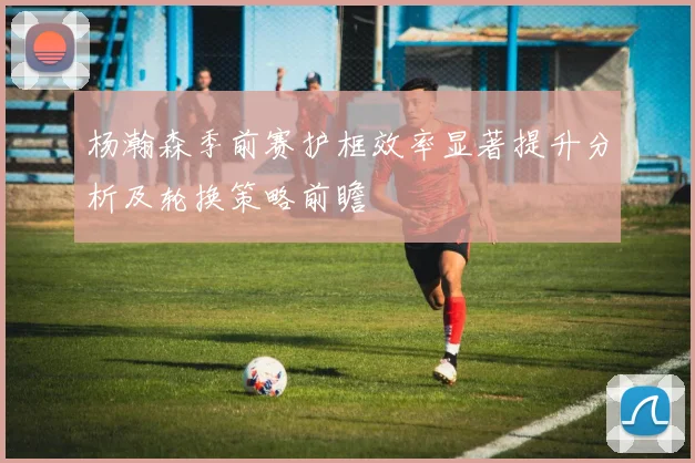 杨瀚森季前赛护框效率显著提升分析及轮换策略前瞻